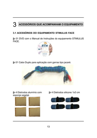 13
3 ACESSÓRIOS QUE ACOMPANHAM O EQUIPAMENTO
3.1 ACESSÓRIOS DO EQUIPAMENTO STIMULUS FACE
þ 01 DVD com o Manual de Instruções do equipamento STIMULUS
FACE.
þ 01 Cabo Duplo para aplicação com garras tipo jacaré.
þ 4 Eletrodos alumínio com þ 4 Eletrodos silicone 1x3 cm
esponja vegetal.
 