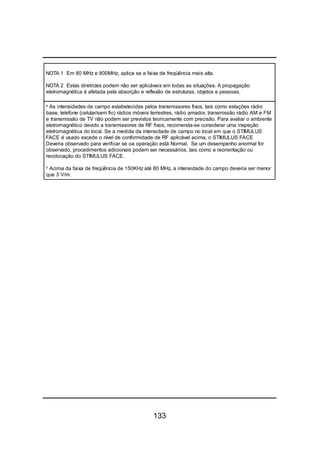 133
NOTA 1 Em 80 MHz e 800MHz, aplica se a faixa de freqüência mais alta.
NOTA 2 Estas diretrizes podem não ser aplicáveis em todas as situações. A propagação
eletromagnética é afetada pela absorção e reflexão de estruturas, objetos e pessoas.
a
As intensidades de campo estabelecidas pelos transmissores fixos, tais como estações rádio
base, telefone (celular/sem fio) rádios móveis terrestres, rádio amador, transmissão rádio AM e FM
e transmissão de TV não podem ser previstos teoricamente com precisão. Para avaliar o ambiente
eletromagnético devido a transmissores de RF fixos, recomenda-se considerar uma inspeção
eletromagnética do local. Se a medida da intensidade de campo no local em que o STIMULUS
FACE é usado excede o nível de conformidade de RF aplicável acima, o STIMULUS FACE
Deveria observado para verificar se oa operação está Normal. Se um desempenho anormal for
observado, procedimentos adicionais podem ser necessários, tais como a reorientação ou
recolocação do STIMULUS FACE.
b
Acima da faixa de freqüência de 150KHz até 80 MHz, a intensidade do campo deveria ser menor
que 3 V/m.
 
