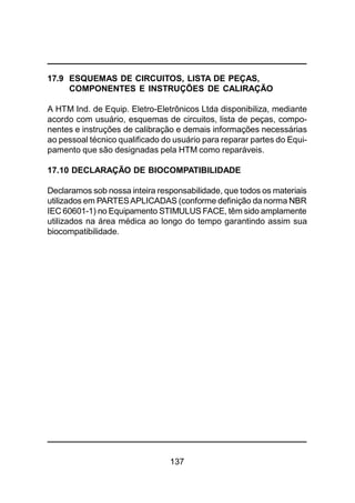 137
17.9 ESQUEMAS DE CIRCUITOS, LISTA DE PEÇAS,
COMPONENTES E INSTRUÇÕES DE CALIRAÇÃO
A HTM Ind. de Equip. Eletro-Eletrônicos Ltda disponibiliza, mediante
acordo com usuário, esquemas de circuitos, lista de peças, compo-
nentes e instruções de calibração e demais informações necessárias
ao pessoal técnico qualificado do usuário para reparar partes do Equi-
pamento que são designadas pela HTM como reparáveis.
17.10 DECLARAÇÃO DE BIOCOMPATIBILIDADE
Declaramos sob nossa inteira responsabilidade, que todos os materiais
utilizados em PARTESAPLICADAS (conforme definição da norma NBR
IEC 60601-1) no Equipamento STIMULUS FACE, têm sido amplamente
utilizados na área médica ao longo do tempo garantindo assim sua
biocompatibilidade.
 