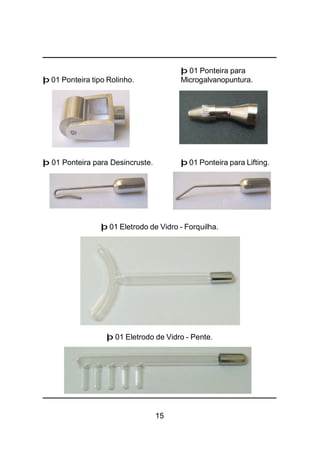 15
þ 01 Ponteira para
þ 01 Ponteira tipo Rolinho. Microgalvanopuntura.
þ 01 Ponteira para Desincruste. þ 01 Ponteira para Lifting.
þ 01 Eletrodo de Vidro - Forquilha.
þ 01 Eletrodo de Vidro - Pente.
 