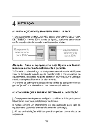 18
INSTALAÇÃO
4.1 INSTALAÇÃO DO EQUIPAMENTO STIMULUS FACE
1) O equipamento STIMULUS FACE possui uma CHAVE SELETORA
DE TENSÃO: 110 ou 220V. Antes de ligá-lo, posicione essa chave
conforme a tensão da tomada e as ilustrações abaixo:
Atenção: Caso o equipamento seja ligado em tensão
incorreta, perderá automaticamente a garantia.
2) Conecte o cabo de força no equipamento e na tomada. Verifique o
valor da tensão da tomada, ajuste corretamente a chave seletora do
equipamento, localizada na parte posterior: 110V ou 220V e verifique
se a tomada possui terminal de aterramento.
3) Conecte os cabos para aplicação nas saídas do equipamento e as
garras “jacaré” nos eletrodos ou nas canetas aplicadoras.
4.2 CONSIDERAÇÕES SOBRE O SISTEMA DE ALIMENTAÇÃO
þ O equipamento não precisa ser ligado com filtro de linha, pois possui
filtro interno e nem em estabilizador de tensão.
þ Utilize sempre um aterramento de boa qualidade para ligar ao
equipamento (consulte um eletricista de sua confiança).
þ O uso de instalações elétricas precárias podem causar riscos de
segurança.
4
Equipamento
selecionado
para 110V
Equipamento
selecionado
para 220V
 