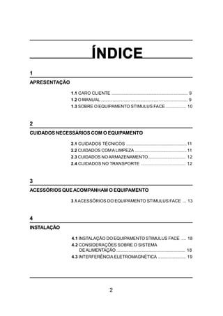 2
ÍNDICE
1
APRESENTAÇÃO
1.1 CARO CLIENTE ............................................................... 9
1.2 O MANUAL........................................................................ 9
1.3 SOBRE O EQUIPAMENTO STIMULUS FACE................. 10
2
CUIDADOS NECESSÁRIOS COM O EQUIPAMENTO
2.1 CUIDADOS TÉCNICOS ..................................................11
2.2 CUIDADOS COMALIMPEZA ...........................................11
2.3 CUIDADOS NOARMAZENAMENTO............................... 12
2.4 CUIDADOS NO TRANSPORTE ..................................... 12
3
ACESSÓRIOS QUEACOMPANHAM O EQUIPAMENTO
3.1 ACESSÓRIOS DO EQUIPAMENTO STIMULUS FACE ... 13
4
INSTALAÇÃO
4.1 INSTALAÇÃO DO EQUIPAMENTO STIMULUS FACE .... 18
4.2 CONSIDERAÇÕES SOBRE O SISTEMA
DEALIMENTAÇÃO ......................................................... 18
4.3 INTERFERÊNCIA ELETROMAGNÉTICA ....................... 19
 