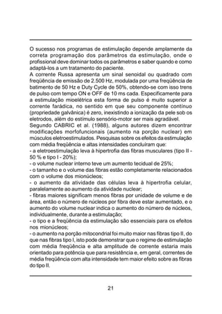 21
O sucesso nos programas de estimulação depende amplamente da
correta programação dos parâmetros da estimulação, onde o
profissional deve dominar todos os parâmetros e saber quando e como
adaptá-los a um tratamento do paciente.
A corrente Russa apresenta um sinal senoidal ou quadrado com
freqüência de emissão de 2.500 Hz, modulada por uma freqüência de
batimento de 50 Hz e Duty Cycle de 50%, obtendo-se com isso trens
de pulso com tempo ON e OFF de 10 ms cada. Especificamente para
a estimulação mioelétrica esta forma de pulso é muito superior a
corrente farádica, no sentido em que seu componente contínuo
(propriedade galvânica) é zero, inexistindo a ionização da pele sob os
eletrodos, além do estímulo sensório-motor ser mais agradável.
Segundo CABRIC et al. (1988), alguns autores dizem encontrar
modificações morfofuncionais (aumento na porção nuclear) em
músculos eletroestimulados. Pesquisas sobre os efeitos da estimulação
com média freqüência e altas intensidades concluíram que:
- a eletroestimulação leva à hipertrofia das fibras musculares (tipo II -
50 % e tipo I - 20%);
- o volume nuclear interno teve um aumento tecidual de 25%;
- o tamanho e o volume das fibras estão completamente relacionados
com o volume dos mionúcleos;
- o aumento da atividade das células leva à hipertrofia celular,
paralelamente ao aumento da atividade nuclear;
- fibras maiores significam menos fibras por unidade de volume e de
área, então o número de núcleos por fibra deve estar aumentado, e o
aumento do volume nuclear indica o aumento do número de núcleos,
individualmente, durante a estimulação;
- o tipo e a freqüência da estimulação são essenciais para os efeitos
nos mionúcleos;
- o aumento na porção mitocondrial foi muito maior nas fibras tipo II, do
que nas fibras tipo I, isto pode demonstrar que o regime de estimulação
com média freqüência e alta amplitude de corrente estaria mais
orientado para potência que para resistência e, em geral, correntes de
média freqüência com alta intensidade tem maior efeito sobre as fibras
do tipo II.
 