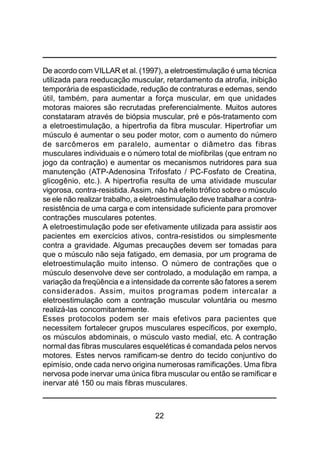 22
De acordo com VILLAR et al. (1997), a eletroestimulação é uma técnica
utilizada para reeducação muscular, retardamento da atrofia, inibição
temporária de espasticidade, redução de contraturas e edemas, sendo
útil, também, para aumentar a força muscular, em que unidades
motoras maiores são recrutadas preferencialmente. Muitos autores
constataram através de biópsia muscular, pré e pós-tratamento com
a eletroestimulação, a hipertrofia da fibra muscular. Hipertrofiar um
músculo é aumentar o seu poder motor, com o aumento do número
de sarcômeros em paralelo, aumentar o diâmetro das fibras
musculares individuais e o número total de miofibrilas (que entram no
jogo da contração) e aumentar os mecanismos nutridores para sua
manutenção (ATP-Adenosina Trifosfato / PC-Fosfato de Creatina,
glicogênio, etc.). A hipertrofia resulta de uma atividade muscular
vigorosa, contra-resistida.Assim, não há efeito trófico sobre o músculo
se ele não realizar trabalho, a eletroestimulação deve trabalhar a contra-
resistência de uma carga e com intensidade suficiente para promover
contrações musculares potentes.
A eletroestimulação pode ser efetivamente utilizada para assistir aos
pacientes em exercícios ativos, contra-resistidos ou simplesmente
contra a gravidade. Algumas precauções devem ser tomadas para
que o músculo não seja fatigado, em demasia, por um programa de
eletroestimulação muito intenso. O número de contrações que o
músculo desenvolve deve ser controlado, a modulação em rampa, a
variação da freqüência e a intensidade da corrente são fatores a serem
considerados. Assim, muitos programas podem intercalar a
eletroestimulação com a contração muscular voluntária ou mesmo
realizá-las concomitantemente.
Esses protocolos podem ser mais efetivos para pacientes que
necessitem fortalecer grupos musculares específicos, por exemplo,
os músculos abdominais, o músculo vasto medial, etc. A contração
normal das fibras musculares esqueléticas é comandada pelos nervos
motores. Estes nervos ramificam-se dentro do tecido conjuntivo do
epimísio, onde cada nervo origina numerosas ramificações. Uma fibra
nervosa pode inervar uma única fibra muscular ou então se ramificar e
inervar até 150 ou mais fibras musculares.
 