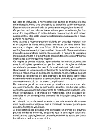 23
No local de inervação, o nervo perde sua bainha de mielina e forma
uma dilatação, como uma depressão da superfície da fibra muscular.
Essa estrutura é denominada de ponto motor ou junção mioneural.
Os pontos motores são as áreas ótimas para a estimulação dos
músculos esqueléticos. O estímulo limiar para o músculo será menor
nestes pontos. Eles estão usualmente localizados na área onde o nervo
penetra no epimísio.
Uma vez que o músculo pode ser dividido em unidades motoras, isto
é, o conjunto de fibras musculares inervadas por uma única fibra
nervosa, o disparo de uma única célula nervosa determina uma
contração cuja força é proporcional ao número de fibras musculares
inervadas pela unidade motora. Deste modo, o número de unidades
motoras acionadas e o tamanho de cada unidade motora controlam a
intensidade da contração do músculo.
Os mapas de pontos motores, apresentados neste manual, mostram
suas localizações aproximadas, porém certa exploração local deve
ser efetuada para o conhecimento de sua localização individual.
Quando não se tem o devido conhecimento da localização dos pontos
motores, recomenda-se a aplicação da técnica mioenergética, da qual
consiste da localização de dois eletrodos do tipo placa sobre cada
extremo do ventre muscular a ser estimulado, de modo que a corrente
atravesse o músculo em todo seu comprimento.
De maneira geral, as mudanças produzidas no músculo pela
eletroestimulação são semelhantes àquelas produzidas pelas
contrações voluntárias: há um aumento do metabolismo muscular, uma
maior oxigenação, a liberação de metabólitos, uma dilatação de
arteríolas e um conseqüente aumento da irrigação sangüínea no
músculo.
A contração muscular eletricamente provocada, é metabolicamente
mais desgastante e fatigante, que a contração muscular gerada pela
atividade fisiológica voluntária.
A eletroestimulação provoca uma contração sincrônica de algumas
poucas unidades motoras, enquanto que a contração voluntária
mobiliza uma população maior de unidades motoras ativas, em baixa
freqüência e de forma assincrônica.
 