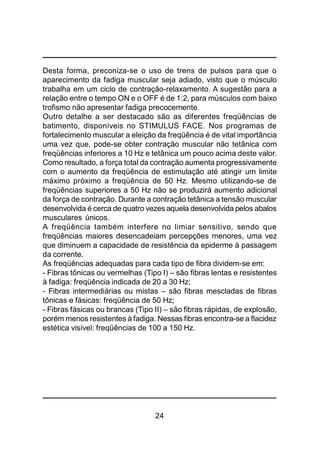 24
Desta forma, preconiza-se o uso de trens de pulsos para que o
aparecimento da fadiga muscular seja adiado, visto que o músculo
trabalha em um ciclo de contração-relaxamento. A sugestão para a
relação entre o tempo ON e o OFF é de 1:2, para músculos com baixo
trofismo não apresentar fadiga precocemente.
Outro detalhe a ser destacado são as diferentes freqüências de
batimento, disponíveis no STIMULUS FACE. Nos programas de
fortalecimento muscular a eleição da freqüência é de vital importância
uma vez que, pode-se obter contração muscular não tetânica com
freqüências inferiores a 10 Hz e tetânica um pouco acima deste valor.
Como resultado, a força total da contração aumenta progressivamente
com o aumento da freqüência de estimulação até atingir um limite
máximo próximo a freqüência de 50 Hz. Mesmo utilizando-se de
freqüências superiores a 50 Hz não se produzirá aumento adicional
da força de contração. Durante a contração tetânica a tensão muscular
desenvolvida é cerca de quatro vezes aquela desenvolvida pelos abalos
musculares únicos.
A freqüência também interfere no limiar sensitivo, sendo que
freqüências maiores desencadeiam percepções menores, uma vez
que diminuem a capacidade de resistência da epiderme à passagem
da corrente.
As freqüências adequadas para cada tipo de fibra dividem-se em:
- Fibras tônicas ou vermelhas (Tipo I) – são fibras lentas e resistentes
à fadiga: freqüência indicada de 20 a 30 Hz;
- Fibras intermediárias ou mistas – são fibras mescladas de fibras
tônicas e fásicas: freqüência de 50 Hz;
- Fibras fásicas ou brancas (Tipo II) – são fibras rápidas, de explosão,
porém menos resistentes à fadiga. Nessas fibras encontra-se a flacidez
estética visível: freqüências de 100 a 150 Hz.
 