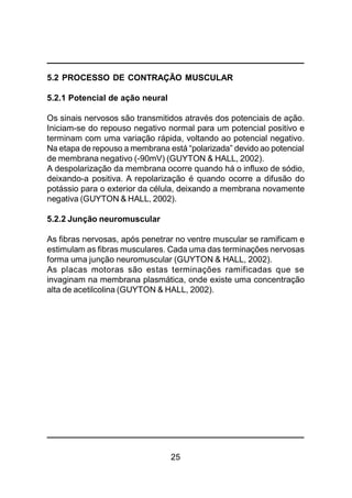 25
5.2 PROCESSO DE CONTRAÇÃO MUSCULAR
5.2.1 Potencial de ação neural
Os sinais nervosos são transmitidos através dos potenciais de ação.
Iniciam-se do repouso negativo normal para um potencial positivo e
terminam com uma variação rápida, voltando ao potencial negativo.
Na etapa de repouso a membrana está “polarizada” devido ao potencial
de membrana negativo (-90mV) (GUYTON & HALL, 2002).
A despolarização da membrana ocorre quando há o influxo de sódio,
deixando-a positiva. A repolarização é quando ocorre a difusão do
potássio para o exterior da célula, deixando a membrana novamente
negativa (GUYTON & HALL, 2002).
5.2.2 Junção neuromuscular
As fibras nervosas, após penetrar no ventre muscular se ramificam e
estimulam as fibras musculares. Cada uma das terminações nervosas
forma uma junção neuromuscular (GUYTON & HALL, 2002).
As placas motoras são estas terminações ramificadas que se
invaginam na membrana plasmática, onde existe uma concentração
alta de acetilcolina (GUYTON & HALL, 2002).
 
