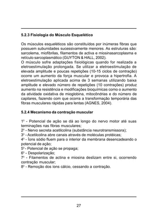 27
5.2.3 Fisiologia do Músculo Esquelético
Os músculos esqueléticos são constituídos por inúmeras fibras que
possuem subunidades sucessivamente menores. As estruturas são:
sarcolema, miofibrilas, filamentos de activa e miosinasarcoplasma e
retículo sarcoplasmático (GUYTON & HALL, 2002).
O músculo sofre adaptações fisiológicas quando for realizada a
eletroestimulação prolongada. Se utilizar a eletroestimulação de
elevada amplitude e poucas repetições (10-15 ciclos de contração)
ocorre um aumento da força muscular e provoca a hipertrofia. A
eletroestimulação aplicada acima de 3 semanas utilizando baixa
amplitude e elevado número de repetições (10 contrações) produz
aumento na resistência e modificações bioquímicas como o aumento
da atividade oxidativa de mioglobina, mitocôndrias e do número de
capilares, fazendo com que ocorra a transformação temporária das
fibras musculares rápidas para lentas (AGNES, 2004).
5.2.4 Mecanismo da contração muscular
10
- Potencial de ação se dá ao longo do nervo motor até suas
terminações nas fibras musculares;
20
- Nervo secreta acetilcolina (substância neurotransmissora);
30
- Acetilcolina abre canais através de moléculas protéicas;
40
- Íons sódio fluem para o interior da membrana desencadeando o
potencial de ação;
50
- Potencial de ação se propaga;
60
- Despolarização;
70
- Filamentos de actina e miosina deslizam entre si, ocorrendo
contração muscular;
80
- Remoção dos íons cálcio, cessando a contração.
 