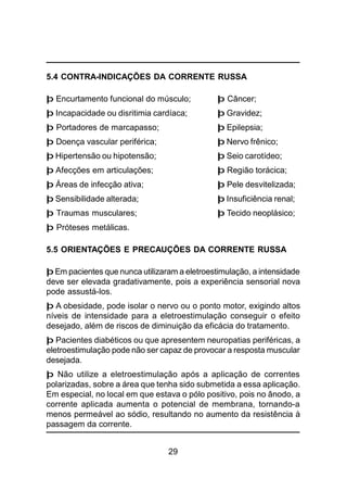 29
5.4 CONTRA-INDICAÇÕES DA CORRENTE RUSSA
þ Encurtamento funcional do músculo; þ Câncer;
þ Incapacidade ou disritimia cardíaca; þ Gravidez;
þ Portadores de marcapasso; þ Epilepsia;
þ Doença vascular periférica; þ Nervo frênico;
þ Hipertensão ou hipotensão; þ Seio carotídeo;
þ Afecções em articulações; þ Região torácica;
þ Áreas de infecção ativa; þ Pele desvitelizada;
þ Sensibilidade alterada; þ Insuficiência renal;
þ Traumas musculares; þ Tecido neoplásico;
þ Próteses metálicas.
5.5 ORIENTAÇÕES E PRECAUÇÕES DA CORRENTE RUSSA
þ Em pacientes que nunca utilizaram a eletroestimulação, a intensidade
deve ser elevada gradativamente, pois a experiência sensorial nova
pode assustá-los.
þ A obesidade, pode isolar o nervo ou o ponto motor, exigindo altos
níveis de intensidade para a eletroestimulação conseguir o efeito
desejado, além de riscos de diminuição da eficácia do tratamento.
þ Pacientes diabéticos ou que apresentem neuropatias periféricas, a
eletroestimulação pode não ser capaz de provocar a resposta muscular
desejada.
þ Não utilize a eletroestimulação após a aplicação de correntes
polarizadas, sobre a área que tenha sido submetida a essa aplicação.
Em especial, no local em que estava o pólo positivo, pois no ânodo, a
corrente aplicada aumenta o potencial de membrana, tornando-a
menos permeável ao sódio, resultando no aumento da resistência à
passagem da corrente.
 