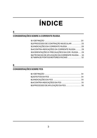 3
ÍNDICE
5
CONSIDERAÇÕES SOBRE ACORRENTE RUSSA
5.1 DEFINIÇÃO .................................................................... 20
5.2 PROCESSO DE CONTRAÇÃO MUSCULAR ................. 25
5.3 INDICAÇÕES DA CORRENTE RUSSA .......................... 28
5.4 CONTRA-INDICAÇÕES DA CORRENTE RUSSA .......... 29
5.5 ORIENTAÇÕES E PRECAUÇÕES DA COR. RUSSA ..... 29
5.6 TÉCNICAS DE APLICAÇÃO DA CORRENTE RUSSA .... 30
5.7 MAPADE PONTOS MOTORES FACIAIS ......................... 32
6
CONSIDERAÇÕES SOBRE FES
6.1 DEFINIÇÃO .................................................................... 34
6.2 EFEITOS DA FES ........................................................... 34
6.3 INDICAÇÕES DA FES .................................................... 35
6.4 CONTRA-INDICAÇÕES DA FES .................................... 35
6.5 PROCESSO DEAPLICAÇÃO DA FES ............................ 36
 