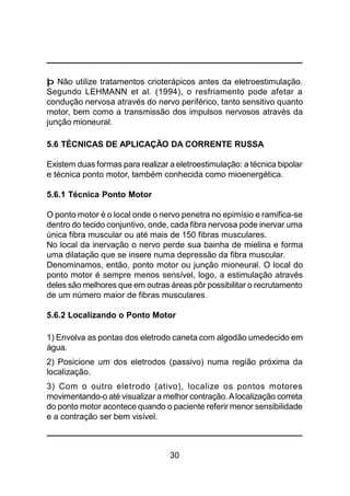30
þ Não utilize tratamentos crioterápicos antes da eletroestimulação.
Segundo LEHMANN et al. (1994), o resfriamento pode afetar a
condução nervosa através do nervo periférico, tanto sensitivo quanto
motor, bem como a transmissão dos impulsos nervosos através da
junção mioneural.
5.6 TÉCNICAS DE APLICAÇÃO DA CORRENTE RUSSA
Existem duas formas para realizar a eletroestimulação: a técnica bipolar
e técnica ponto motor, também conhecida como mioenergética.
5.6.1 Técnica Ponto Motor
O ponto motor é o local onde o nervo penetra no epimísio e ramifica-se
dentro do tecido conjuntivo, onde, cada fibra nervosa pode inervar uma
única fibra muscular ou até mais de 150 fibras musculares.
No local da inervação o nervo perde sua bainha de mielina e forma
uma dilatação que se insere numa depressão da fibra muscular.
Denominamos, então, ponto motor ou junção mioneural. O local do
ponto motor é sempre menos sensível, logo, a estimulação através
deles são melhores que em outras áreas pôr possibilitar o recrutamento
de um número maior de fibras musculares.
5.6.2 Localizando o Ponto Motor
1) Envolva as pontas dos eletrodo caneta com algodão umedecido em
água.
2) Posicione um dos eletrodos (passivo) numa região próxima da
localização.
3) Com o outro eletrodo (ativo), localize os pontos motores
movimentando-o até visualizar a melhor contração.Alocalização correta
do ponto motor acontece quando o paciente referir menor sensibilidade
e a contração ser bem visível.
 