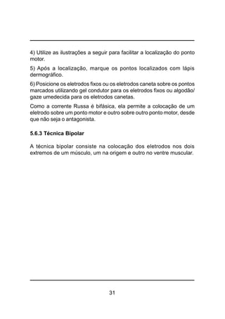 31
4) Utilize as ilustrações a seguir para facilitar a localização do ponto
motor.
5) Após a localização, marque os pontos localizados com lápis
dermográfico.
6) Posicione os eletrodos fixos ou os eletrodos caneta sobre os pontos
marcados utilizando gel condutor para os eletrodos fixos ou algodão/
gaze umedecida para os eletrodos canetas.
Como a corrente Russa é bifásica, ela permite a colocação de um
eletrodo sobre um ponto motor e outro sobre outro ponto motor, desde
que não seja o antagonista.
5.6.3 Técnica Bipolar
A técnica bipolar consiste na colocação dos eletrodos nos dois
extremos de um músculo, um na origem e outro no ventre muscular.
 