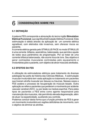 34
CONSIDERAÇÕES SOBRE FES
6.1 DEFINIÇÃO
A palavra FES corresponde a abreviação do termo inglês Stimulation
Eletrical Funcional, que significa Estimulação Elétrica Funcional. Esta
estimulação é obtida através da aplicação de um corrente elétrica
agradável, com eletrodos não invasívos, sem oferecer riscos ao
paciente.
Acorrente elétrica gerada pelo STIMULUS FACE no modo STIMULUS
é uma corrente bifásica, assimétrica, balanceada, que permite o ajuste
de todos seus parâmetros de programação. Por se tratar de uma
corrente bifásica balanceada, não ocorre troca de íons. Seu objetivo é
gerar contrações musculares controladas pelo equipamento e
involuntárias para o paciente, com objetivo de ativar músculos atrofiados.
6.2 EFEITOS DA FES
A utilização de estimuladores elétricos para tratamento de diversas
patologias faz parte da história das Ciências Médicas. A estimulação
muscular involuntária tem vasta aplicação no tratamento em pacientes
que tiveram atrofia muscular por desuso ou traumas. Nesses casos a
FES acelera o processo de recuperação do músculo lesado. Outra
aplicação se refere a pacientes que perderam o movimento por acidente
vascular cerebral (AVC) ou por lesão na medula espinhal. Para estes
tipos de pacientes a FES entra como agente responsável pela
manutenção dos musculos, não permitindo elevada degeneração, além
de atuar na espasticidade, auxiliando seu controle.
Podemos concluir desta forma que a função primária do FES é gerar
um movimento involuntário em regiões deficitárias de movimento, com
o objetivo de eliminar as atrofias.
6
 