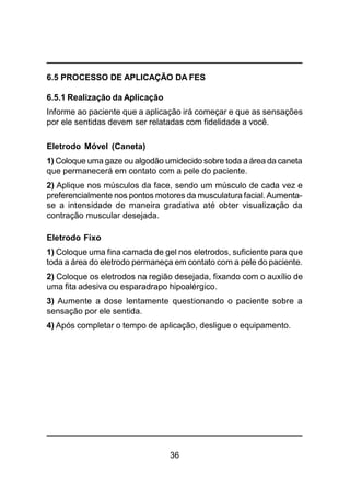 36
6.5 PROCESSO DE APLICAÇÃO DA FES
6.5.1 Realização da Aplicação
Informe ao paciente que a aplicação irá começar e que as sensações
por ele sentidas devem ser relatadas com fidelidade a você.
Eletrodo Móvel (Caneta)
1) Coloque uma gaze ou algodão umidecido sobre toda a área da caneta
que permanecerá em contato com a pele do paciente.
2) Aplique nos músculos da face, sendo um músculo de cada vez e
preferencialmente nos pontos motores da musculatura facial. Aumenta-
se a intensidade de maneira gradativa até obter visualização da
contração muscular desejada.
Eletrodo Fixo
1) Coloque uma fina camada de gel nos eletrodos, suficiente para que
toda a área do eletrodo permaneça em contato com a pele do paciente.
2) Coloque os eletrodos na região desejada, fixando com o auxílio de
uma fita adesiva ou esparadrapo hipoalérgico.
3) Aumente a dose lentamente questionando o paciente sobre a
sensação por ele sentida.
4) Após completar o tempo de aplicação, desligue o equipamento.
 