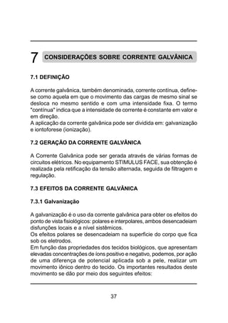 37
7 CONSIDERAÇÕES SOBRE CORRENTE GALVÂNICA
7.1 DEFINIÇÃO
A corrente galvânica, também denominada, corrente contínua, define-
se como aquela em que o movimento das cargas de mesmo sinal se
desloca no mesmo sentido e com uma intensidade fixa. O termo
"contínua" indica que a intensidade de corrente é constante em valor e
em direção.
A aplicação da corrente galvânica pode ser dividida em: galvanização
e iontoforese (ionização).
7.2 GERAÇÃO DA CORRENTE GALVÂNICA
A Corrente Galvânica pode ser gerada através de várias formas de
circuitos elétricos. No equipamento STIMULUS FACE, sua obtenção é
realizada pela retificação da tensão alternada, seguida de filtragem e
regulação.
7.3 EFEITOS DA CORRENTE GALVÂNICA
7.3.1 Galvanização
A galvanização é o uso da corrente galvânica para obter os efeitos do
ponto de vista fisiológicos: polares e interpolares, ambos desencadeiam
disfunções locais e a nível sistêmicos.
Os efeitos polares se desencadeiam na superficie do corpo que fica
sob os eletrodos.
Em função das propriedades dos tecidos biológicos, que apresentam
elevadas concentrações de íons positivo e negativo, podemos, por ação
de uma diferença de potencial aplicada sob a pele, realizar um
movimento iônico dentro do tecido. Os importantes resultados deste
movimento se dão por meio dos seguintes efeitos:
 