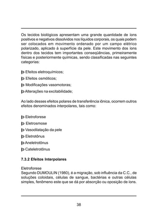 38
Os tecidos biológicos apresentam uma grande quantidade de íons
positivos e negativos dissolvidos nos líquidos corporais, os quais podem
ser colocados em movimento ordenado por um campo elétrico
polarizado, aplicado à superfície da pele. Este movimento dos íons
dentro dos tecidos tem importantes conseqüências, primeiramente
físicas e posteriormente químicas, sendo classificadas nas seguintes
categorias:
þ Efeitos eletroquímicos;
þ Efeitos osmóticos;
þ Modificações vasomotoras;
þ Alterações na excitabilidade;
Ao lado desses efeitos polares de transferência iônica, ocorrem outros
efeitos denominados interpolares, tais como:
þ Eletroforese
þ Eletrosmose
þ Vasodilatação da pele
þ Eletrotônus
þAneletrotônus
þ Cateletrotônus
7.3.2 Efeitos Interpolares
Eletroforese
Segundo DUMOULIN (1980), é a migração, sob influência da C.C., de
soluções coloidais, células de sangue, bactérias e outras células
simples, fenômeno este que se dá por absorção ou oposição de íons.
 