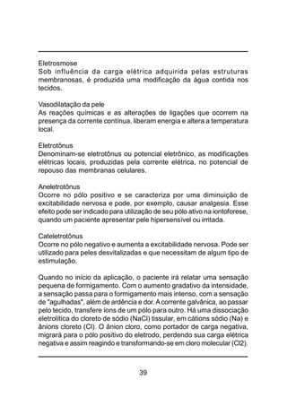 39
Eletrosmose
Sob influência da carga elétrica adquirida pelas estruturas
membranosas, é produzida uma modificação da água contida nos
tecidos.
Vasodilatação da pele
As reações químicas e as alterações de ligações que ocorrem na
presença da corrente contínua, liberam energia e altera a temperatura
local.
Eletrotônus
Denominam-se eletrotônus ou potencial eletrônico, as modificações
elétricas locais, produzidas pela corrente elétrica, no potencial de
repouso das membranas celulares.
Aneletrotônus
Ocorre no pólo positivo e se caracteriza por uma diminuição de
excitabilidade nervosa e pode, por exemplo, causar analgesia. Esse
efeito pode ser indicado para utilização de seu pólo ativo na iontoforese,
quando um paciente apresentar pele hipersensível ou irritada.
Cateletrotônus
Ocorre no pólo negativo e aumenta a excitabilidade nervosa. Pode ser
utilizado para peles desvitalizadas e que necessitam de algum tipo de
estimulação.
Quando no início da aplicação, o paciente irá relatar uma sensação
pequena de formigamento. Com o aumento gradativo da intensidade,
a sensação passa para o formigamento mais intenso, com a sensação
de "agulhadas", além de ardência e dor.Acorrente galvânica, ao passar
pelo tecido, transfere íons de um pólo para outro. Há uma dissociação
eletrolítica do cloreto de sódio (NaCl) tissular, em cátions sódio (Na) e
ânions cloreto (Cl). O ânion cloro, como portador de carga negativa,
migrará para o pólo positivo do eletrodo, perdendo sua carga elétrica
negativa e assim reagindo e transformando-se em cloro molecular (Cl2).
 