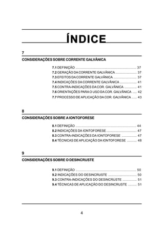 4
ÍNDICE
7
CONSIDERAÇÕESSOBRE CORRENTE GALVÂNICA
7.1 DEFINIÇÃO .................................................................... 37
7.2 GERAÇÃO DA CORRENTE GALVÂNICA ........................ 37
7.3 EFEITOS DACORRENTE GALVÂNICA .......................... 37
7.4 INDICAÇÕES DA CORRENTE GALVÂNICA ................... 41
7.5 CONTRA-INDICAÇÕES DACOR. GALVÂNICA .............. 41
7.6 ORIENTAÇÕES PARAO USO DACOR. GALVÂNICA ..... 42
7.7 PROCESSO DE APLICAÇÃO DA COR. GALVÂNICA ...... 43
8
CONSIDERAÇÕES SOBRE AIONTOFORESE
8.1 DEFINIÇÃO .................................................................... 44
8.2 INDICAÇÕES DA IONTOFORESE.................................. 47
8.3 CONTRA-INDICAÇÕES DA IONTOFORESE ................. 47
8.4 TÉCNICAS DEAPLICAÇÃO DA IONTOFORESE ........... 48
9
CONSIDERAÇÕES SOBRE O DESINCRUSTE
9.1 DEFINIÇÃO .................................................................... 50
9.2 INDICAÇÕES DO DESINCRUSTE ................................ 50
9.3 CONTRA-INDICAÇÕES DO DESINCRUSTE ................ 51
9.4 TÉCNICAS DE APLICAÇÃO DO DESINCRUSTE .......... 51
 