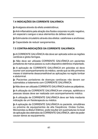 41
7.4 INDICAÇÕES DA CORRENTE GALVÂNICA
þ Analgesia através do efeito aneletrotônus;
þAnti-inflamatório pela atração dos fluidos corporais no pólo negativo,
em especial o sangue e seus elementos de defesa natural;
þ Estimulante circulatório através dos efeitos: cataforese e anoforese;
þ Capacidade de reduzir sangramentos.
7.5 CONTRA-INDICAÇÕES DA CORRENTE GALVÂNICA
þ A CORRENTE GALVÂNICA não deve ser aplicada sobre as regiões
caróticas e globo-faríngea.
þ Não deve ser utilizada CORRENTE GALVÂNICA em pacientes
portadores de marca-passos ou outro dispositivo eletrônico implantado.
þ A aplicação de CORRENTE GALVÂNICA em grávidas só deve
ocorrer com acompanhamento do médico, sendo que os três primeiros
meses é totalmente desaconselhável as aplicações na região lombar
e abdominal.
þ Pacientes portadores de doenças cardíacas não devem ser
submetidos a tratamento com CORRENTE GALVÂNICA.
þ Não deve ser utilizada CORRENTE GALVÂNICAsobre as pálpebras.
þ A utilização da CORRENTE GALVÂNICA em crianças, epiléticos e
pessoas idosas deve ser realizada com acompanhamento médico.
þ A utilização de CORRENTE GALVÂNICA deve ser feita mediante
indicação de um fisioterapeuta ou médico.
þ A aplicação da CORRENTE GALVÂNICA no paciente, simultânea
ou próxima de equipamentos de alta freqüência: Ondas Curtas,
Microondas ou Bisturi Elétrico, pode resultar em queimaduras no local
de aplicação dos eletrodos da CORRENTE GALVÂNICA, além de poder
causar danos ao equipamento.
 