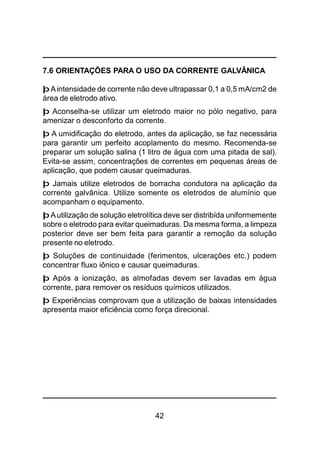 42
7.6 ORIENTAÇÕES PARA O USO DA CORRENTE GALVÂNICA
þAintensidade de corrente não deve ultrapassar 0,1 a 0,5 mA/cm2 de
área de eletrodo ativo.
þ Aconselha-se utilizar um eletrodo maior no pólo negativo, para
amenizar o desconforto da corrente.
þ A umidificação do eletrodo, antes da aplicação, se faz necessária
para garantir um perfeito acoplamento do mesmo. Recomenda-se
preparar um solução salina (1 litro de água com uma pitada de sal).
Evita-se assim, concentrações de correntes em pequenas áreas de
aplicação, que podem causar queimaduras.
þ Jamais utilize eletrodos de borracha condutora na aplicação da
corrente galvânica. Utilize somente os eletrodos de alumínio que
acompanham o equipamento.
þAutilização de solução eletrolítica deve ser distribída uniformemente
sobre o eletrodo para evitar queimaduras. Da mesma forma, a limpeza
posterior deve ser bem feita para garantir a remoção da solução
presente no eletrodo.
þ Soluções de continuidade (ferimentos, ulcerações etc.) podem
concentrar fluxo iônico e causar queimaduras.
þ Após a ionização, as almofadas devem ser lavadas em água
corrente, para remover os resíduos químicos utilizados.
þ Experiências comprovam que a utilização de baixas intensidades
apresenta maior eficiência como força direcional.
 