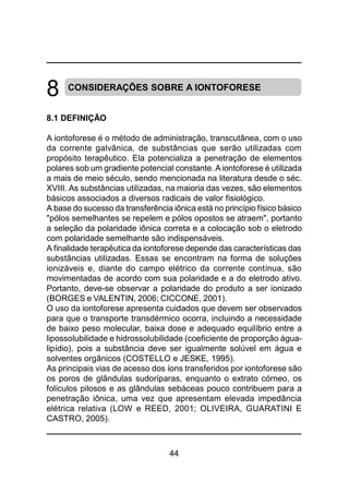44
8 CONSIDERAÇÕES SOBRE A IONTOFORESE
8.1 DEFINIÇÃO
A iontoforese é o método de administração, transcutânea, com o uso
da corrente galvânica, de substâncias que serão utilizadas com
propósito terapêutico. Ela potencializa a penetração de elementos
polares sob um gradiente potencial constante. Aiontoforese é utilizada
a mais de meio século, sendo mencionada na literatura desde o séc.
XVIII. As substâncias utilizadas, na maioria das vezes, são elementos
básicos associados a diversos radicais de valor fisiológico.
A base do sucesso da transferência iônica está no princípio físico básico
"pólos semelhantes se repelem e pólos opostos se atraem", portanto
a seleção da polaridade iônica correta e a colocação sob o eletrodo
com polaridade semelhante são indispensáveis.
A finalidade terapêutica da iontoforese depende das características das
substâncias utilizadas. Essas se encontram na forma de soluções
ionizáveis e, diante do campo elétrico da corrente contínua, são
movimentadas de acordo com sua polaridade e a do eletrodo ativo.
Portanto, deve-se observar a polaridade do produto a ser ionizado
(BORGES e VALENTIN, 2006; CICCONE, 2001).
O uso da iontoforese apresenta cuidados que devem ser observados
para que o transporte transdérmico ocorra, incluindo a necessidade
de baixo peso molecular, baixa dose e adequado equilíbrio entre a
lipossolubilidade e hidrossolubilidade (coeficiente de proporção água-
lipídio), pois a substância deve ser igualmente solúvel em água e
solventes orgânicos (COSTELLO e JESKE, 1995).
As principais vias de acesso dos íons transferidos por iontoforese são
os poros de glândulas sudoríparas, enquanto o extrato córneo, os
folículos pilosos e as glândulas sebáceas pouco contribuem para a
penetração iônica, uma vez que apresentam elevada impedância
elétrica relativa (LOW e REED, 2001; OLIVEIRA, GUARATINI E
CASTRO, 2005).
 