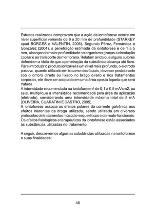 45
Estudos realizados comprovam que a ação da iontoforese ocorre em
nível superficial variando de 6 a 20 mm de profundidade (STARKEY
apud BORGES e VALENTIN, 2006). Segundo Pérez, Fernández e
González (2004), a penetração estimada da iontoforese é de 1 a 5
mm, alcançando maior profundidade no organismo graças a circulação
capilar e ao transporte de membrana. Relatam ainda que alguns autores
defendem a idéia de que a penetração da substância alcança até 5cm.
Para introduzir o produto ionizável a um nível mais profundo, o eletrodo
passivo, quando utilizado em tratamentos faciais, deve ser posicionado
sob o ombro direito ou fixado no braço direito e nos tratamentos
corporais, ele deve ser acoplado em uma área oposta àquela que será
tratada.
A intensidade recomendada na iontoforese é de 0,1 a 0,5 mA/cm2, ou
seja, multiplique a intensidade recomendada pela área de aplicação
(eletrodo), considerando uma intensidade máxima total de 5 mA
(OLIVEIRA, GUARATINI E CASTRO, 2005).
A iontoforese associa os efeitos polares da corrente galvânica aos
efeitos inerentes da droga utilizada, sendo utilizada em diversos
protocolos de tratamentos músculo-esqueléticos e dermato-funcionais.
Os efeitos fisiológicos e terapêuticos da iontoforese estão associados
às substâncias utilizadas no tratamento.
A seguir, descrevemos algumas substâncias utilizadas na iontoforese
e suas finalidades:
 