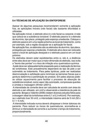 48
8.4 TÉCNICAS DE APLICAÇÃO DA IONTOFORESE
Apesar de algumas pesquisas recomendarem somente a aplicação
fixa, as aplicações móveis (rolo facial) são bastante difundidas e
utilizadas.
Na aplicação móvel, o eletrodo ativo é o rolo facial ou corporal, é nele
que coloca-se a substância ionizável. O eletrodo passivo é o eletrodo
de alumínio, tipo placa, protegido pela esponja umedecida. Coloque o
eletrodo passivo em uma região próxima ao local de tratamento, como
por exemplo, sob a região escapular se a aplicação for facial.
Na aplicação fixa, os eletrodos são os eletrodos de alumínio, tipo placa,
protegidos por esponja umedecida. O eletrodo ativo deve ser colocado
sobre o local de aplicação desejado e o eletrodo passivo em um local
próximo.
Os eletrodos devem estar eqüidistantes entre si, isto é, a distância
entre eles deve ser maior que a maior dimensão do eletrodo, isso evita
a "teoria das pontas" e o risco de irritação e/ou queimadura química.
Apele deve ser adequadamente preparada para a realização da técnica
de iontoforese. Este procedimento dependerá do tipo de pele a ser
submetido ao tratamento. Para peles lipídicas, pode ser realizadas
desincrustação e esfoliação para minimizar as barreiras físicas que a
gordura determina à penetração do produto. Em peles alípicas pode-
se utilizar aquecimento para facilitar o processo de absorção da
substância ionizável, como vapor não-ozonizado, compressas quentes
e úmidas e massagem (Winter (2001)).
A intensidade de corrente deve ser calculada de acordo com área do
eletrodo a ser utilizado, em cm2 e observando a tolerância da pele do
paciente. Borges e Valentin (2006) relatam diversos estudos feitos para
a dosagem ideal da iontoforese entre 0,1 a 0,3 mA/cm2. Por exemplo,
se o eletrodo tiver 50 cm2, a intensidade máxima será de 5 mA (50 x
0,1 = 5 mA).
A intensidade indicada nunca deverá ultrapassar o limiar doloroso do
paciente. Para reduzir os riscos de queimaduras, aconselha-se a
diminuir a intensidade de corrente e aumentar o tempo de tratamento,
proporcionalmente.
 