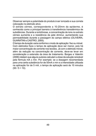 49
Observar sempre a polaridade do produto à ser ionizado e sua correta
colocação no eletrodo ativo.
O extrato córneo, correspondente a 10-20mm da epiderme, é
conhecido como a principal barreira à transferência transdérmica de
substâncias. Durante a iontoforese, a concentração de íons no extrato
córneo aumenta e a resistência da pele diminui, aumentando sua
permeabilidade durante a passagem do campo elétrico (OLIVEIRA,
GUARATINI e CASTRO, 2005).
O tempo de duração varia conforme o modo de aplicação: fixo ou móvel.
Com eletrodos fixos o tempo de aplicação deve ser menor, pois há
maior concentração de corrente nos tecidos. Já com o eletrodo móvel,
além da redução na concentração de corrente, deve-se levar em
consideração a extensão da área de tratamento. Borges e Valentin
(2006) relatam que alguns autores calculam a dose da solução ionizável
pela fórmula mA x min. Por exemplo: se a dosagem recomendada
para uma certa substância for de 50mA x min e a intensidade utilizada
na aplicação for de 5 mA, o tempo de aplicação será de 10 minutos
(50 / 5 = 10).
 