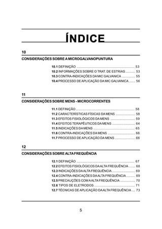 5
ÍNDICE
10
CONSIDERAÇÕES SOBREAMICROGALVANOPUNTURA
10.1 DEFINIÇÃO .................................................................. 53
10.2 INFORMAÇÕES SOBRE O TRAT. DE ESTRIAS........... 53
10.3 CONTRA-INDICAÇÕES DAMIC GALVANICA ............... 55
10.4 PROCESSO DEAPLICAÇÃO DA MIC GALVANICA ....... 56
11
CONSIDERAÇÕES SOBRE MENS - MICROCORRENTES
11.1 DEFINIÇÃO................................................................... 58
11.2 CARACTERÍSTICAS FÍSICAS DA MENS ...................... 58
11.3 EFEITOS FISIOLÓGICOS DA MENS ............................ 59
11.4 EFEITOS TERAPÊUTICOS DA MENS .......................... 64
11.5 INDICAÇÕES DAMENS ............................................... 65
11.6 CONTRA-INDICAÇÕES DA MENS ............................... 66
11.7 PROCESSO DEAPLICAÇÃO DA MENS ....................... 66
12
CONSIDERAÇÕES SOBREALTAFREQUÊNCIA
12.1 DEFINIÇÃO .................................................................. 67
12.2 EFEITOS FISIOLÓGICOS DAALTA FREQUÊNCIA ....... 68
12.3 INDICAÇÕES DAALTA FREQUÊNCIA .......................... 69
12.4 CONTRA-INDICAÇÕES DAALTA FREQUÊNCIA .......... 69
12.5 PRECAUÇÕES COMAALTAFREQUÊNCIA ................. 70
12.6 TIPOS DE ELETRODOS .............................................. 71
12.7 TÉCNICAS DEAPLICAÇÃO DAALTAFREQUÊNCIA .... 73
 
