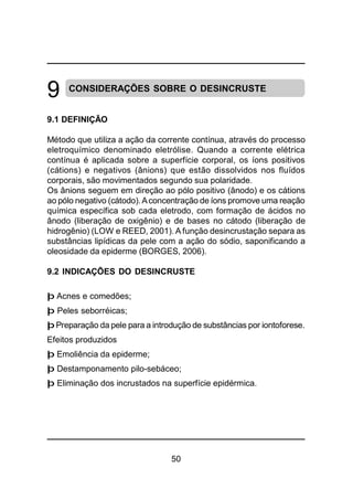 50
9 CONSIDERAÇÕES SOBRE O DESINCRUSTE
9.1 DEFINIÇÃO
Método que utiliza a ação da corrente contínua, através do processo
eletroquímico denominado eletrólise. Quando a corrente elétrica
contínua é aplicada sobre a superfície corporal, os íons positivos
(cátions) e negativos (ânions) que estão dissolvidos nos fluídos
corporais, são movimentados segundo sua polaridade.
Os ânions seguem em direção ao pólo positivo (ânodo) e os cátions
ao pólo negativo (cátodo).Aconcentração de íons promove uma reação
química específica sob cada eletrodo, com formação de ácidos no
ânodo (liberação de oxigênio) e de bases no cátodo (liberação de
hidrogênio) (LOW e REED, 2001). A função desincrustação separa as
substâncias lipídicas da pele com a ação do sódio, saponificando a
oleosidade da epiderme (BORGES, 2006).
9.2 INDICAÇÕES DO DESINCRUSTE
þ Acnes e comedões;
þ Peles seborréicas;
þ Preparação da pele para a introdução de substâncias por iontoforese.
Efeitos produzidos
þ Emoliência da epiderme;
þ Destamponamento pilo-sebáceo;
þ Eliminação dos incrustados na superfície epidérmica.
 