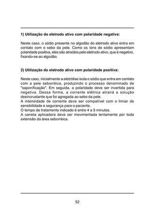 52
1) Utilização do eletrodo ativo com polaridade negativa:
Neste caso, o sódio presente no algodão do eletrodo ativo entra em
contato com o sebo da pele. Como os íons de sódio apresentam
polaridade positiva, eles são atraídos pelo eletrodo ativo, que é negativo,
fixando-se ao algodão.
2) Utilização do eletrodo ativo com polaridade positiva:
Neste caso, inicialmente a eletrólise isola o sódio que entra em contato
com a pele seborréica, produzindo o processo denominado de
"saponificação". Em seguida, a polaridade deve ser invertida para
negativa. Dessa forma, a corrente elétrica atrairá a solução
desincrustante que foi agregada ao sebo da pele.
A intensidade de corrente deve ser compatível com o limiar de
sensibilidade e segurança para o paciente.
O tempo de tratamento indicado é entre 4 a 5 minutos.
A caneta aplicadora deve ser movimentada lentamente por toda
extensão da área seborréica.
 