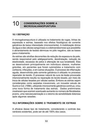 53
CONSIDERAÇÕES SOBRE A
MICROGALVANOPUNTURA
10.1 DEFINIÇÃO
A microgalvanopuntura é utilizada no tratamento de rugas, linhas de
expressão e estrias, baseado nos efeitos fisiológicos da corrente
galvânica de baixa intensidade (microcorrente). A mobilização iônica
da água e das células sangüíneas e a eletroendosmose que possibilita
o abrandamento de lesões dérmicas no pólo negativo, são as bases
para o tratamento.
As estrias são atrofias decorrentes da redução da espessura da pele,
sendo responsável pelo adelgaçamento, desidratação, redução da
elasticidade, escassez de pelos e alteração de sua tonalidade. Elas
se desenvolvem principalmente em individuos obesos, mulheres
grávidas, em pacientes que foram submetidos a tratamento com
cortisona, infecções, e em outras situações. O processo de inflamação
aguda, desenvolvida pela corrente galvânica é utilizado no processo
reparador do tecido. O processo natural de cura da lesão provocada
intencionalmente resulta na reparação do tecido lesado, por meio de
troca de células lesadas por células sadias. Embora as estrias sejam
consideradas como seqüelas irreversíveis, um inovador estudo de
Guirro e Col. (1990), utilizando microcorrente galvânica contínua, criou
uma nova forma de tratamento das estrias. Dados preliminares
mostraram que ocorrem acentuado aumento no número de fibroblastos
jovens, uma neovascularização e o retorno da sensibilidade dolorosa
após algumas sessões.
10.2 INFORMAÇÕES SOBRE O TRATAMENTO DE ESTRIAS
A eficácia desse tipo de tratamento, considerando o controle das
variáveis existentes, pode ser de até 100% dos casos.
10
 