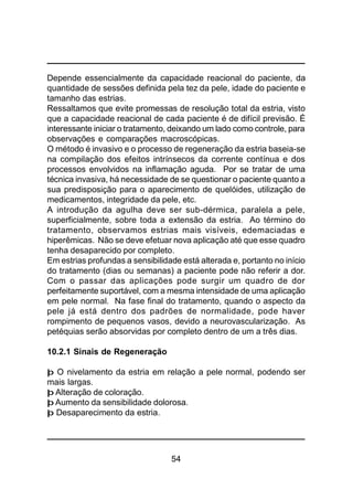 54
Depende essencialmente da capacidade reacional do paciente, da
quantidade de sessões definida pela tez da pele, idade do paciente e
tamanho das estrias.
Ressaltamos que evite promessas de resolução total da estria, visto
que a capacidade reacional de cada paciente é de difícil previsão. É
interessante iniciar o tratamento, deixando um lado como controle, para
observações e comparações macroscópicas.
O método é invasivo e o processo de regeneração da estria baseia-se
na compilação dos efeitos intrínsecos da corrente contínua e dos
processos envolvidos na inflamação aguda. Por se tratar de uma
técnica invasiva, há necessidade de se questionar o paciente quanto a
sua predisposição para o aparecimento de quelóides, utilização de
medicamentos, integridade da pele, etc.
A introdução da agulha deve ser sub-dérmica, paralela a pele,
superficialmente, sobre toda a extensão da estria. Ao término do
tratamento, observamos estrias mais visíveis, edemaciadas e
hiperêmicas. Não se deve efetuar nova aplicação até que esse quadro
tenha desaparecido por completo.
Em estrias profundas a sensibilidade está alterada e, portanto no início
do tratamento (dias ou semanas) a paciente pode não referir a dor.
Com o passar das aplicações pode surgir um quadro de dor
perfeitamente suportável, com a mesma intensidade de uma aplicação
em pele normal. Na fase final do tratamento, quando o aspecto da
pele já está dentro dos padrões de normalidade, pode haver
rompimento de pequenos vasos, devido a neurovascularização. As
petéquias serão absorvidas por completo dentro de um a três dias.
10.2.1 Sinais de Regeneração
þ O nivelamento da estria em relação a pele normal, podendo ser
mais largas.
þ Alteração de coloração.
þ Aumento da sensibilidade dolorosa.
þ Desaparecimento da estria.
 