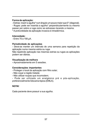 57
Forma de aplicação:
- Estrias: inserir a agulha* num ângulo um pouco maior que 0° (diagonal).
- Rugas: pode ser inserida a agulha* perpendicularmente ou mesmo
passar por sobre a ruga como se estivesse riscando a mesma.
* A profundidade da aplicação invasiva é intradérmica.
Intensidade:
- Entre 70 a 100 µA.
Periodicidade de aplicações
- Deve-se manter um intervalo de uma semana para repetição da
aplicação numa mesma estria ou ruga.
Não repetindo aplicação nas mesmas estrias ou rugas as aplicações
podem ser diárias.
Visualização de melhora
- Aproximadamente em 5 sessões.
Considerações importantes
- Proteger o local da aplicação com filtro solar;
- Não coçar a região tratada
- Não utilizar roupas que incomodem;
- Pode ser utilizado um analgésico pré e pós-aplicação,
preferencialmente lidocaína tópica (EMLA).
NOTA!
Cada paciente deve possuir a sua agulha.
 