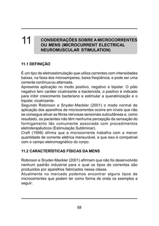 58
11 CONSIDERAÇÕES SOBRE A MICROCORRENTES
OU MENS (MICROCURRENT ELECTRICAL
NEUROMUSCULAR STIMULATION)
11.1 DEFINIÇÃO
É um tipo de eletroestimulação que utiliza correntes com intensidades
baixas, na faixa dos microamperes, baixa freqüência, e pode ser uma
corrente contínua ou alternada.
Apresenta aplicação no modo positivo, negativo e bipolar. O pólo
negativo tem caráter cicatrizante e bactericida, o positivo é indicado
para inibir crescimento bacteriano e estimular a queratinização e o
bipolar, cicatrizante.
Segundo Robinson e Snyder-Mackler (2001) o modo normal de
aplicação dos aparelhos de microcorrentes ocorre em níveis que não
se consegue ativar as fibras nervosas sensoriais subcutâneas e, como
resultado, os pacientes não têm nenhuma percepção da sensação do
formigamento tão comumente associada com procedimentos
eletroterapêuticos (Estimulação Subliminar).
Craft (1998) afirma que a microcorrente trabalha com a menor
quantidade de corrente elétrica mensurável, e que isso é compatível
com o campo eletromagnético do corpo.
11.2 CARACTERÍSTICAS FÍSICAS DA MENS
Robinson e Snyder-Mackler (2001) afirmam que não foi desenvolvido
nenhum padrão industrial para o qual os tipos de correntes são
produzidos por aparelhos fabricados nessa classe.
Atualmente no mercado podemos encontrar alguns tipos de
microcorrentes que podem ter como forma de onda os exemplos a
seguir:
 