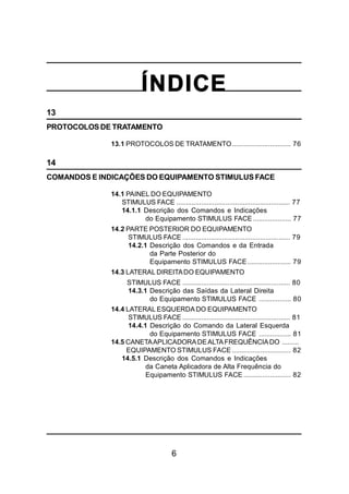 6
ÍNDICE
13
PROTOCOLOS DE TRATAMENTO
13.1 PROTOCOLOS DE TRATAMENTO............................... 76
14
COMANDOS E INDICAÇÕES DO EQUIPAMENTO STIMULUS FACE
14.1 PAINEL DO EQUIPAMENTO
STIMULUS FACE ............................................................ 77
14.1.1 Descrição dos Comandos e Indicações
do Equipamento STIMULUS FACE .................... 77
14.2 PARTE POSTERIOR DO EQUIPAMENTO
STIMULUS FACE ......................................................... 79
14.2.1 Descrição dos Comandos e da Entrada
da Parte Posterior do
Equipamento STIMULUS FACE....................... 79
14.3 LATERAL DIREITADO EQUIPAMENTO
STIMULUS FACE ......................................................... 80
14.3.1 Descrição das Saídas da Lateral Direita
do Equipamento STIMULUS FACE ................. 80
14.4 LATERAL ESQUERDA DO EQUIPAMENTO
STIMULUS FACE ......................................................... 81
14.4.1 Descrição do Comando da Lateral Esquerda
do Equipamento STIMULUS FACE ................. 81
14.5 CANETAAPLICADORADEALTAFREQUÊNCIADO .........
EQUIPAMENTO STIMULUS FACE ............................... 82
14.5.1 Descrição dos Comandos e Indicações
da Caneta Aplicadora de Alta Frequência do
Equipamento STIMULUS FACE ......................... 82
 