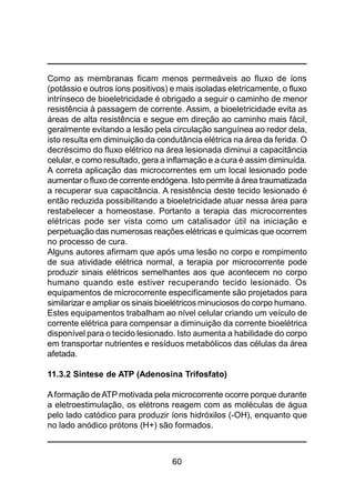60
Como as membranas ficam menos permeáveis ao fluxo de íons
(potássio e outros íons positivos) e mais isoladas eletricamente, o fluxo
intrínseco de bioeletricidade é obrigado a seguir o caminho de menor
resistência à passagem de corrente. Assim, a bioeletricidade evita as
áreas de alta resistência e segue em direção ao caminho mais fácil,
geralmente evitando a lesão pela circulação sanguínea ao redor dela,
isto resulta em diminuição da condutância elétrica na área da ferida. O
decréscimo do fluxo elétrico na área lesionada diminui a capacitância
celular, e como resultado, gera a inflamação e a cura é assim diminuída.
A correta aplicação das microcorrentes em um local lesionado pode
aumentar o fluxo de corrente endógena. Isto permite à área traumatizada
a recuperar sua capacitância. A resistência deste tecido lesionado é
então reduzida possibilitando a bioeletricidade atuar nessa área para
restabelecer a homeostase. Portanto a terapia das microcorrentes
elétricas pode ser vista como um catalisador útil na iniciação e
perpetuação das numerosas reações elétricas e químicas que ocorrem
no processo de cura.
Alguns autores afirmam que após uma lesão no corpo e rompimento
de sua atividade elétrica normal, a terapia por microcorrente pode
produzir sinais elétricos semelhantes aos que acontecem no corpo
humano quando este estiver recuperando tecido lesionado. Os
equipamentos de microcorrente especificamente são projetados para
similarizar e ampliar os sinais bioelétricos minuciosos do corpo humano.
Estes equipamentos trabalham ao nível celular criando um veículo de
corrente elétrica para compensar a diminuição da corrente bioelétrica
disponível para o tecido lesionado. Isto aumenta a habilidade do corpo
em transportar nutrientes e resíduos metabólicos das células da área
afetada.
11.3.2 Síntese de ATP (Adenosina Trifosfato)
Aformação deATP motivada pela microcorrente ocorre porque durante
a eletroestimulação, os elétrons reagem com as moléculas de água
pelo lado catódico para produzir íons hidróxilos (-OH), enquanto que
no lado anódico prótons (H+) são formados.
 