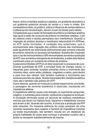 61
Assim, entre a interface anódica e catódica, um gradiente de prótons e
um gradiente potencial através do tecido e o meio é criado. Em
conseqüência disto, os prótons, sobre a influencia do campo elétrico e
a diferença de concentração, devem mover do ânodo para cátodo.
Considerando que a razão de formação de prótons na interface anódica
seja igual à razão de consumo de prótons na interface catódica, o pH
do sistema (meio e tecido) permanece sem interferência. Quando a
migração de prótons alcança a membrana mitocondrial H+-ATPase,
os ATP serão formados. A oxidação dos substratos, que é
acompanhada pela migração dos prótons através das membranas,
pode igualmente ser estimulada eletricamente pela corrente induzida
de prótons, ativando um processo de feedback. Estudos têm mostrado
que o uso de microcorrentes a 500 microampéres aumenta a produção
deATP, que aumenta o transporte de aminoácidos, e estes dois fatores
contribuem para um aumento da síntese de proteína.
A adenosina trifosfato (ATP) é um fator essencial no processo de cura.
Grande quantidade de ATP, a principal fonte de energia celular, é
requerida para controlar funções primárias como o movimento dos
minerais vitais, como sódio, potássio, magnésio e cálcio, para dentro
e para fora das células. Isto também sustenta o movimento dos
resíduos para fora da célula. Tecidos lesionados têm resistência elétrica
mais alta e também são pobres em ATP.
Como descrito, quando um músculo ou tecido experimenta uma lesão,
a passagem da corrente bioelétrica é obstruída, resultando em
impedância elétrica.
A impedância elétrica causa uma redução no suprimento sanguíneo,
oxigênio, e nutrientes para o tecido, conduzindo a espasmos teciduais.
A circulação diminuída causa um acúmulo de resíduos metabólicos
nocivos que levam em hipóxia local, isquemia e metabólicos nocivos
que levam à dor. Quando isto ocorrer, é sinal que a produção de ATP
está reduzida. Os impulsos elétricos do corpo precisam de uma
corrente necessária para superar a barreira de impedância inerente
ao tecido traumatizado. Isto também, resulta em um obstáculo da
própria habilidade do corpo para começar o processo curativo até o
tecido se recuperar substancialmente do trauma.
 