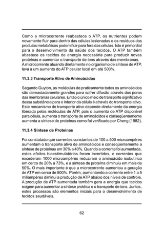 62
Como a microcorrente reabastece o ATP, os nutrientes podem
novamente fluir para dentro das células lesionadas e os resíduos dos
produtos metabólicos podem fluir para fora das células. Isto é primordial
para o desenvolvimento da saúde dos tecidos. O ATP também
abastece os tecidos de energia necessária para produzir novas
proteínas e aumentar o transporte de íons através das membranas.
Amicrocorrente atuando diretamente no organismo de síntese deATP,
leva a um aumento do ATP celular local em até 500%.
11.3.3 Transporte Ativo de Aminoácidos
Segundo Guyton, as moléculas de praticamente todos os aminoácidos
são demasiadamente grandes para sofrer difusão através dos poros
das membranas celulares. Então o único meio de transporte significativo
dessa substância para o interior da célula é através do transporte ativo.
Este mecanismo de transporte ativo depende diretamente da energia
liberada pelas moléculas de ATP, pois o aumento de ATP disponível
para célula, aumenta o transporte de aminoácidos e conseqüentemente
aumenta a síntese de proteínas como foi verificado por Cheng (1982).
11.3.4 Síntese de Proteínas
Foi constatado que correntes constantes de 100 a 500 microampéres
aumentam o transporte ativo de aminoácidos e conseqüentemente a
síntese de proteínas em 30% a 40%. Quando a corrente foi aumentada,
estes efeitos bioestimulatórios foram invertidos, e correntes que
excederam 1000 microampéres reduziram o aminoácido isobutírico
em cerca de 20% a 73%, e a síntese de proteína diminuiu em mais de
50%. O mais importante é que a microcorrente aumentou a geração
de ATP em cerca de 500%. Porém, aumentando a corrente entre 1 a 5
miliampéres diminui a produção de ATP abaixo dos níveis de controle.
A produção de ATP aumentada também gera a energia que tecidos
exigem para aumentar a síntese protéica e o transporte de íons. Juntos,
estes processos são elementos iniciais para o desenvolvimento de
tecidos saudáveis.
 