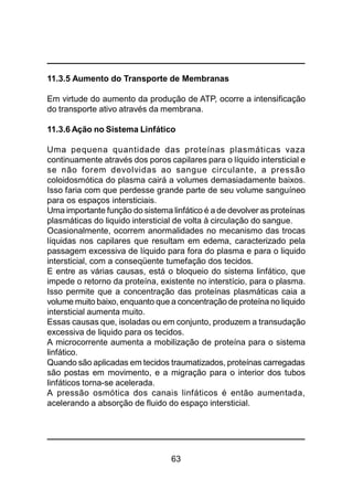 63
11.3.5 Aumento do Transporte de Membranas
Em virtude do aumento da produção de ATP, ocorre a intensificação
do transporte ativo através da membrana.
11.3.6 Ação no Sistema Linfático
Uma pequena quantidade das proteínas plasmáticas vaza
continuamente através dos poros capilares para o líquido intersticial e
se não forem devolvidas ao sangue circulante, a pressão
coloidosmótica do plasma cairá a volumes demasiadamente baixos.
Isso faria com que perdesse grande parte de seu volume sanguíneo
para os espaços intersticiais.
Uma importante função do sistema linfático é a de devolver as proteínas
plasmáticas do liquido intersticial de volta à circulação do sangue.
Ocasionalmente, ocorrem anormalidades no mecanismo das trocas
líquidas nos capilares que resultam em edema, caracterizado pela
passagem excessiva de líquido para fora do plasma e para o liquido
intersticial, com a conseqüente tumefação dos tecidos.
E entre as várias causas, está o bloqueio do sistema linfático, que
impede o retorno da proteína, existente no interstício, para o plasma.
Isso permite que a concentração das proteínas plasmáticas caia a
volume muito baixo, enquanto que a concentração de proteína no liquido
intersticial aumenta muito.
Essas causas que, isoladas ou em conjunto, produzem a transudação
excessiva de liquido para os tecidos.
A microcorrente aumenta a mobilização de proteína para o sistema
linfático.
Quando são aplicadas em tecidos traumatizados, proteínas carregadas
são postas em movimento, e a migração para o interior dos tubos
linfáticos torna-se acelerada.
A pressão osmótica dos canais linfáticos é então aumentada,
acelerando a absorção de fluido do espaço intersticial.
 