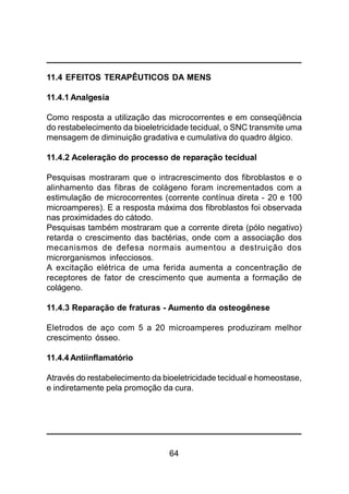 64
11.4 EFEITOS TERAPÊUTICOS DA MENS
11.4.1 Analgesia
Como resposta a utilização das microcorrentes e em conseqüência
do restabelecimento da bioeletricidade tecidual, o SNC transmite uma
mensagem de diminuição gradativa e cumulativa do quadro álgico.
11.4.2 Aceleração do processo de reparação tecidual
Pesquisas mostraram que o intracrescimento dos fibroblastos e o
alinhamento das fibras de colágeno foram incrementados com a
estimulação de microcorrentes (corrente contínua direta - 20 e 100
microamperes). E a resposta máxima dos fibroblastos foi observada
nas proximidades do cátodo.
Pesquisas também mostraram que a corrente direta (pólo negativo)
retarda o crescimento das bactérias, onde com a associação dos
mecanismos de defesa normais aumentou a destruição dos
microrganismos infecciosos.
A excitação elétrica de uma ferida aumenta a concentração de
receptores de fator de crescimento que aumenta a formação de
colágeno.
11.4.3 Reparação de fraturas - Aumento da osteogênese
Eletrodos de aço com 5 a 20 microamperes produziram melhor
crescimento ósseo.
11.4.4 Antiinflamatório
Através do restabelecimento da bioeletricidade tecidual e homeostase,
e indiretamente pela promoção da cura.
 