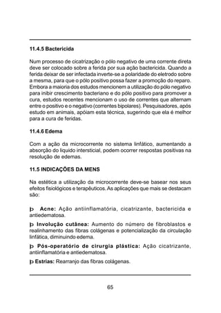 65
11.4.5 Bactericida
Num processo de cicatrização o pólo negativo de uma corrente direta
deve ser colocado sobre a ferida por sua ação bactericida. Quando a
ferida deixar de ser infectada inverte-se a polaridade do eletrodo sobre
a mesma, para que o pólo positivo possa fazer a promoção do reparo.
Embora a maioria dos estudos mencionem a utilização do pólo negativo
para inibir crescimento bacteriano e do pólo positivo para promover a
cura, estudos recentes mencionam o uso de correntes que alternam
entre o positivo e o negativo (correntes bipolares). Pesquisadores, após
estudo em animais, apóiam esta técnica, sugerindo que ela é melhor
para a cura de feridas.
11.4.6 Edema
Com a ação da microcorrente no sistema linfático, aumentando a
absorção do liquido intersticial, podem ocorrer respostas positivas na
resolução de edemas.
11.5 INDICAÇÕES DA MENS
Na estética a utilização da microcorrente deve-se basear nos seus
efeitos fisiológicos e terapêuticos.As aplicações que mais se destacam
são:
þ Acne: Ação antiinflamatória, cicatrizante, bactericida e
antiedematosa.
þ Involução cutânea: Aumento do número de fibroblastos e
realinhamento das fibras colágenas e potencialização da circulação
linfática, diminuindo edema.
þ Pós-operatório de cirurgia plástica: Ação cicatrizante,
antiinflamatória e antiedematosa.
þ Estrias: Rearranjo das fibras colágenas.
 