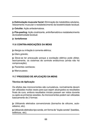 66
þ Estimulação muscular facial: Eliminação de metabólitos celulares,
relaxamento muscular e restabelecimento da bioeletricidade tecidual.
þ Celulite: Ação antiedematosa.
þ Pós-peeling: Ação cicatrizante, antiinflamatória e restabelecimento
da bioeletricidade tecidual.
þ Iontoforese
11.6 CONTRA-INDICAÇÕES DA MENS
þ Alergia ou irritação à corrente elétrica;
þ Útero grávido;
þ Deve-se ter precaução porque a excitação elétrica pode afetar,
teoricamente, os sistemas de controle endócrinos (ainda não há
comprovação);
þ Pacientes cardíacos;
þ Marca-passo.
11.7 PROCESSO DE APLICAÇÃO DA MENS
Técnica de Aplicação
Os efeitos das microcorrentes são cumulativos, normalmente devem
ser utilizadas muitas vezes para que sejam alcançados os resultados
finais de cura, embora resultados iniciais possam ser vistos durante
ou após as primeiras sessões. As microcorrentes podem ser utilizadas
basicamente de 2 formas:
þ Utilizando eletrodos convencionais (borracha de silicone, auto-
adesivo, etc).
þ Utilizando eletrodos tipo sonda, em forma de “dupla-caneta” (bastões,
esféricos, etc).
 