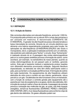 67
12 CONSIDERAÇÕES SOBRE ALTA FREQÜÊNCIA
12.1 DEFINIÇÃO
12.1.1 AAção do Ozônio
São correntes alternadas com elevada freqüência, acima de 1.000 Hz.
Foi produzida pela primeira vez no século XIX e umas das primeiras a
ser utilizada em medicina. É denominada CORRENTE DE
D´ANSORVAL. O gerador de alta freqüência possui elevada tensãos e
baixa intensidade de corrente. Através de um circuito eletrônico que
alimenta uma bobina especialmente projetada para esta função. As
aplicações da alta-freqüência (D’ANSORVALIZAÇÃO) são locais e
monopolares, isto é, a aplicação é realizada somente com um eletrodo,
não existindo outro eletrodo para “fechar” o circuito. Esse “fechamento”
é realizado através do ar. A passagem das ondas eletromagnéticas
pelo ar ou outros gases rarefeitos provoca a formação de ozônio, como
acontece, por exemplo, na estratosfera de nosso planeta, quando as
ondas eletromagnéticas do sol passam pelo ar rarefeito, gerando
ozônio. Este gás é bastante instável e rapidamente produz reações
com diferentes elementos provocando oxidação. Segundo literatura
especializada, os eletrodos de vidro têm efeito estimulante sobre a
pele, pois aumentam a circulação periférica local.Aformação de ozônio
tem ação bactericida. Os equipamentos de alta freqüência utilizam
eletrodos de vidro ocos e contém em seu interior, geralmente, vácuo
parcial ou um gás. Os eletrodos de vidro funcionam como um transdutor,
com a função de conduzir a corrente gerada pelo equipamento até o
paciente por meio de acoplamento e os gases, dentro dos eletrodos, têm
a função de conduzir melhor o fluxo de corrente. Apassagem de corrente
provoca a ionização das moléculas de gás, as quais, sob forte impacto
energético, tornam-se fluorescentes (SORIANO, PÉREZ e BAQUÉS,
2000; WINTER, 2001).Acor dessafluorescência variaconforme o tipo de
gás dentro dos eletrodos. Os gases utilizados podem ser:
 