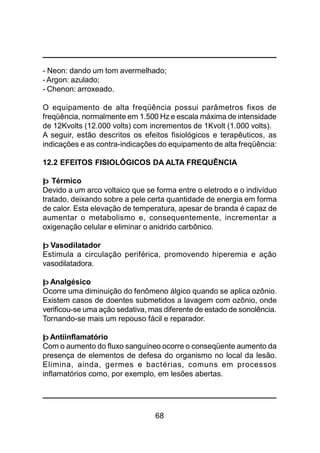 68
- Neon: dando um tom avermelhado;
- Argon: azulado;
- Chenon: arroxeado.
O equipamento de alta freqüência possui parâmetros fixos de
freqüência, normalmente em 1.500 Hz e escala máxima de intensidade
de 12Kvolts (12.000 volts) com incrementos de 1Kvolt (1.000 volts).
A seguir, estão descritos os efeitos fisiológicos e terapêuticos, as
indicações e as contra-indicações do equipamento de alta freqüência:
12.2 EFEITOS FISIOLÓGICOS DA ALTA FREQUÊNCIA
þ Térmico
Devido a um arco voltaico que se forma entre o eletrodo e o indivíduo
tratado, deixando sobre a pele certa quantidade de energia em forma
de calor. Esta elevação de temperatura, apesar de branda é capaz de
aumentar o metabolismo e, consequentemente, incrementar a
oxigenação celular e eliminar o anidrido carbônico.
þ Vasodilatador
Estimula a circulação periférica, promovendo hiperemia e ação
vasodilatadora.
þ Analgésico
Ocorre uma diminuição do fenômeno álgico quando se aplica ozônio.
Existem casos de doentes submetidos a lavagem com ozônio, onde
verificou-se uma ação sedativa, mas diferente de estado de sonolência.
Tornando-se mais um repouso fácil e reparador.
þ Antiinflamatório
Com o aumento do fluxo sanguíneo ocorre o conseqüente aumento da
presença de elementos de defesa do organismo no local da lesão.
Elimina, ainda, germes e bactérias, comuns em processos
inflamatórios como, por exemplo, em lesões abertas.
 