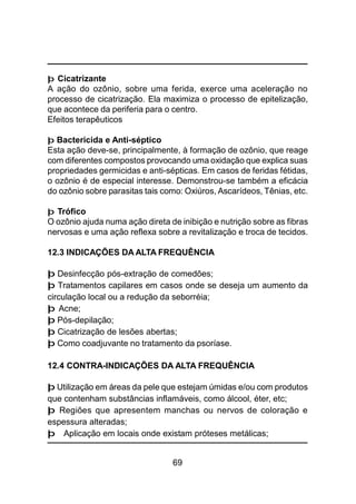 69
þ Cicatrizante
A ação do ozônio, sobre uma ferida, exerce uma aceleração no
processo de cicatrização. Ela maximiza o processo de epitelização,
que acontece da periferia para o centro.
Efeitos terapêuticos
þ Bactericida e Anti-séptico
Esta ação deve-se, principalmente, à formação de ozônio, que reage
com diferentes compostos provocando uma oxidação que explica suas
propriedades germicidas e anti-sépticas. Em casos de feridas fétidas,
o ozônio é de especial interesse. Demonstrou-se também a eficácia
do ozônio sobre parasitas tais como: Oxiúros, Ascarídeos, Tênias, etc.
þ Trófico
O ozônio ajuda numa ação direta de inibição e nutrição sobre as fibras
nervosas e uma ação reflexa sobre a revitalização e troca de tecidos.
12.3 INDICAÇÕES DA ALTA FREQUÊNCIA
þ Desinfecção pós-extração de comedões;
þ Tratamentos capilares em casos onde se deseja um aumento da
circulação local ou a redução da seborréia;
þ Acne;
þ Pós-depilação;
þ Cicatrização de lesões abertas;
þ Como coadjuvante no tratamento da psoríase.
12.4 CONTRA-INDICAÇÕES DA ALTA FREQUÊNCIA
þ Utilização em áreas da pele que estejam úmidas e/ou com produtos
que contenham substâncias inflamáveis, como álcool, éter, etc;
þ Regiões que apresentem manchas ou nervos de coloração e
espessura alteradas;
þ Aplicação em locais onde existam próteses metálicas;
 