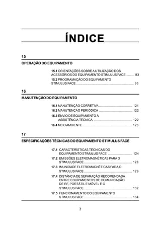 7
ÍNDICE
15
OPERAÇÃO DO EQUIPAMENTO
15.1 ORIENTAÇÕES SOBRE AUTILIZAÇÃO DOS
ACESSÓRIOS DO EQUIPAMENTO STIMULUS FACE ......... 83
15.2 PROGRAMAÇÃO DO EQUIPAMENTO
STIMULUS FACE .................................................................. 93
16
MANUTENÇÃO DO EQUIPAMENTO
16.1 MANUTENÇÃO CORRETIVA ...................................... 121
16.2 MANUTENÇÃO PERIÓDICA ...................................... 122
16.3 ENVIO DE EQUIPAMENTO À
ASSISTÊNCIA TÉCNICA ............................................ 122
16.4 MEIOAMBIENTE......................................................... 123
17
ESPECIFICAÇÕES TÉCNICAS DO EQUIPAMENTO STIMULUS FACE
17.1 CARACTERÍSTICAS TÉCNICAS DO
EQUIPAMENTO STIMULUS FACE ............................ 124
17.2 EMISSÕES ELETROMAGNÉTICAS PARAO
STIMULUS FACE ....................................................... 128
17.3 IMUNIDADE ELETROMAGNÉTICAS PARAO
STIMULUS FACE ....................................................... 129
17.4 DISTÂNCIADE SEPARAÇÃO RECOMENDADA
ENTRE EQUIPAMENTOS DE COMUNICAÇÃO
DE RF, PORTÁTIL E MÓVEL E O
STIMULUS FACE ....................................................... 132
17.5 FUNCIONAMENTO DO EQUIPAMENTO
STIMULUS FACE ....................................................... 134
 