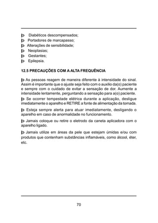 70
þ Diabéticos descompensados;
þ Portadores de marcapasso;
þ Alterações de sensibilidade;
þ Neoplasias;
þ Gestantes;
þ Epilepsia.
12.5 PRECAUÇÕES COM A ALTA FREQUÊNCIA
þ As pessoas reagem de maneira diferente à intensidade do sinal.
Assim é importante que o ajuste seja feito com o auxilio da(o) paciente
e sempre com o cuidado de evitar a sensação de dor. Aumente a
intensidade lentamente, perguntando a sensação para a(o) paciente.
þ Se ocorrer tempestade elétrica durante a aplicação, desligue
imediatamente o aparelho e RETIRE a fonte de alimentação da tomada.
þ Esteja sempre alerta para atuar imediatamente, desligando o
aparelho em caso de anormalidade no funcionamento.
þ Jamais coloque ou retire o eletrodo da caneta aplicadora com o
aparelho ligado.
þ Jamais utilize em áreas da pele que estejam úmidas e/ou com
produtos que contenham substâncias inflamáveis, como álcool, éter,
etc.
 