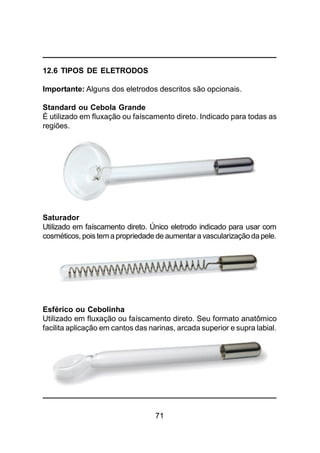 71
12.6 TIPOS DE ELETRODOS
Importante: Alguns dos eletrodos descritos são opcionais.
Standard ou Cebola Grande
É utilizado em fluxação ou faíscamento direto. Indicado para todas as
regiões.
Saturador
Utilizado em faíscamento direto. Único eletrodo indicado para usar com
cosméticos, pois tema propriedade de aumentar a vascularizaçãodapele.
Esférico ou Cebolinha
Utilizado em fluxação ou faíscamento direto. Seu formato anatômico
facilita aplicação em cantos das narinas, arcada superior e supra labial.
 