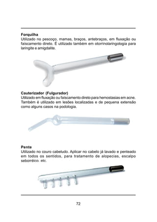 72
Forquilha
Utilizado no pescoço, mamas, braços, antebraços, em fluxação ou
faíscamento direto. É utilizado também em otorrinolaringologia para
laringite e amigdalite.
Cauterizador (Fulgurador)
Utilizado em fluxação ou faíscamento direto para hemostasias em acne.
Também é utilizado em lesões localizadas e de pequena extensão
como alguns casos na podologia.
Pente
Utilizado no couro cabeludo. Aplicar no cabelo já lavado e penteado
em todos os sentidos, para tratamento de alopecias, escalpo
seborréico, etc.
 